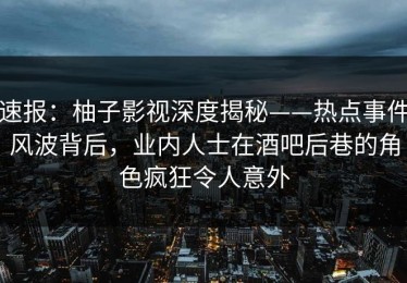 速报：柚子影视深度揭秘——热点事件风波背后，业内人士在酒吧后巷的角色疯狂令人意外