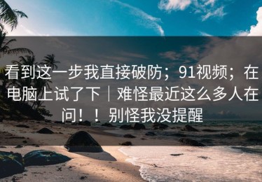 看到这一步我直接破防；91视频；在电脑上试了下｜难怪最近这么多人在问！！别怪我没提醒