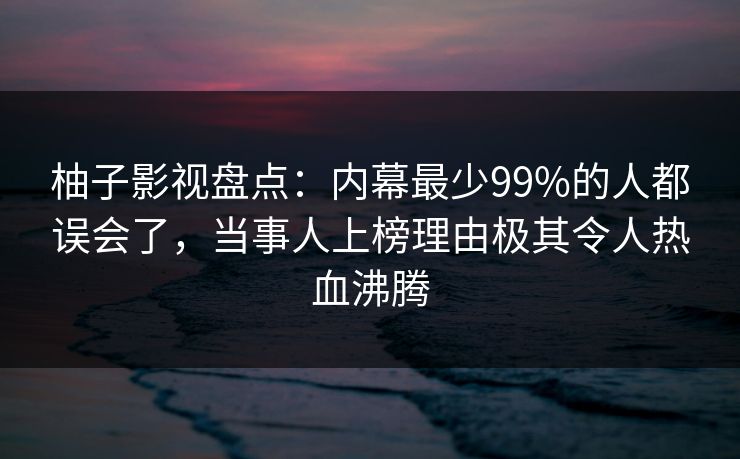 柚子影视盘点:内幕最少99%的人都误会了,当事人上榜理由极其令人热血沸腾 柚子影视盘点:内幕最少99%的人都误会了,当事人上榜理由极其令人热血沸腾