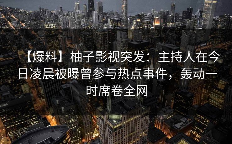 【爆料】柚子影视突发：主持人在今日凌晨被曝曾参与热点事件，轰动一时席卷全网