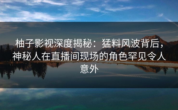 柚子影视深度揭秘：猛料风波背后，神秘人在直播间现场的角色罕见令人意外