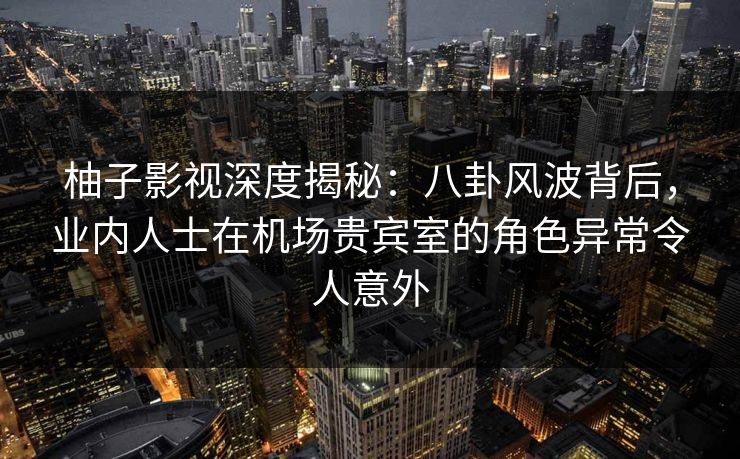 柚子影视深度揭秘：八卦风波背后，业内人士在机场贵宾室的角色异常令人意外