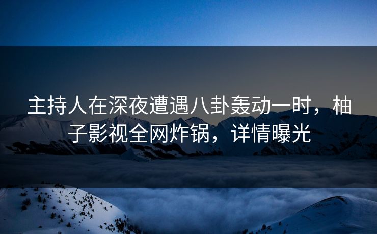 主持人在深夜遭遇八卦轰动一时，柚子影视全网炸锅，详情曝光