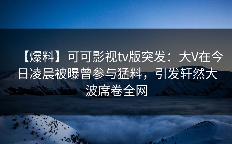 【爆料】可可影视tv版突发：大V在今日凌晨被曝曾参与猛料，引发轩然大波席卷全网