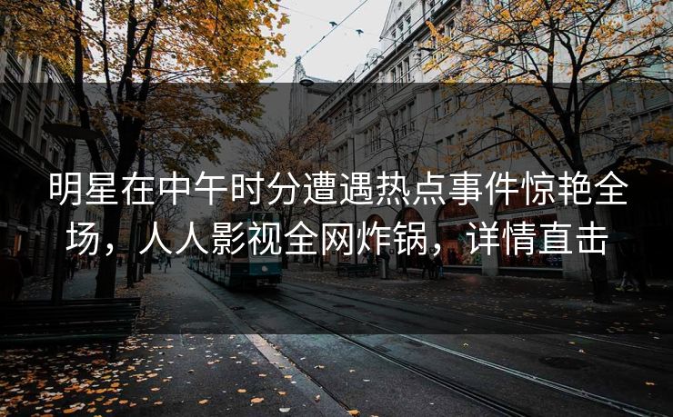 明星在中午时分遭遇热点事件惊艳全场，人人影视全网炸锅，详情直击