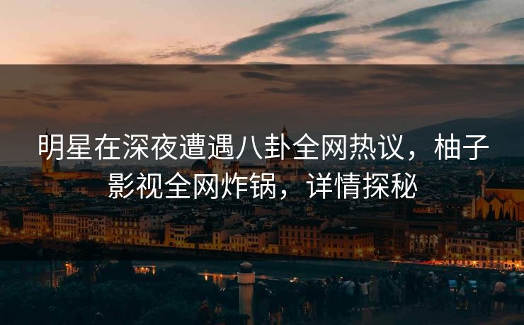 明星在深夜遭遇八卦全网热议，柚子影视全网炸锅，详情探秘