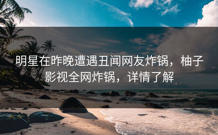 明星在昨晚遭遇丑闻网友炸锅，柚子影视全网炸锅，详情了解