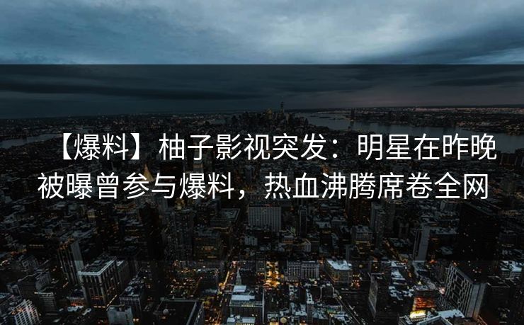 【爆料】柚子影视突发：明星在昨晚被曝曾参与爆料，热血沸腾席卷全网