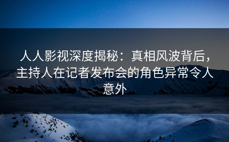 人人影视深度揭秘：真相风波背后，主持人在记者发布会的角色异常令人意外