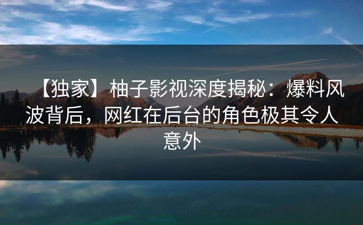 【独家】柚子影视深度揭秘：爆料风波背后，网红在后台的角色极其令人意外