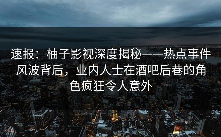 速报：柚子影视深度揭秘——热点事件风波背后，业内人士在酒吧后巷的角色疯狂令人意外