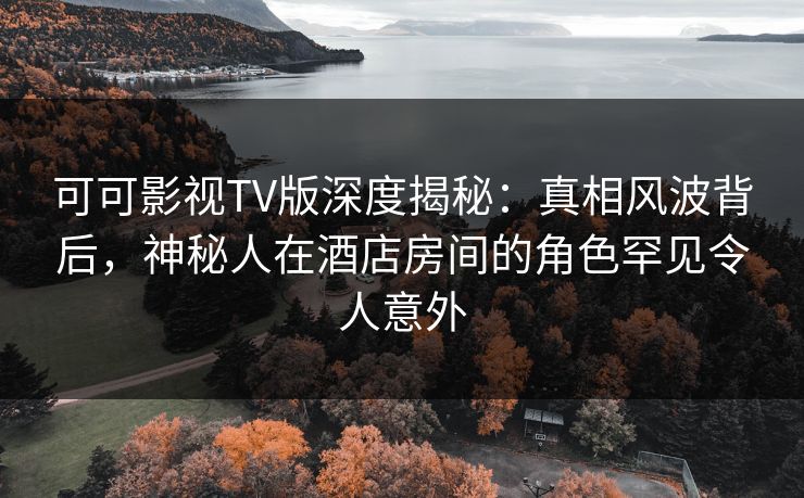 可可影视TV版深度揭秘：真相风波背后，神秘人在酒店房间的角色罕见令人意外