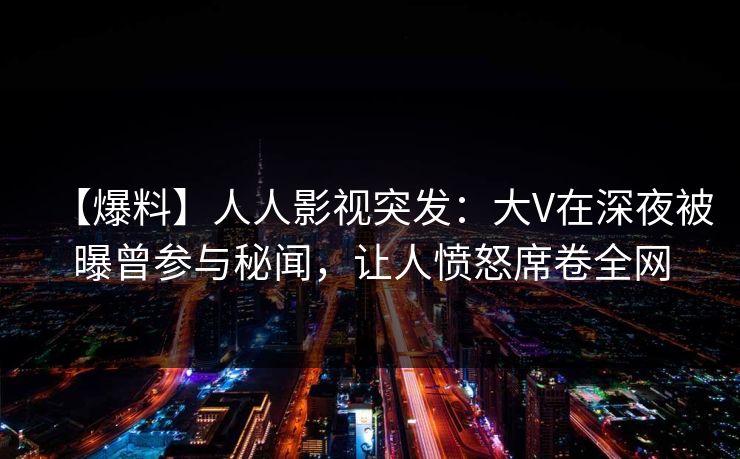 【爆料】人人影视突发:大V在深夜被曝曾参与秘闻,让人愤怒席卷全网 【爆料】人人影视突发:大V在深夜被曝曾参与秘闻,让人愤怒席卷全网