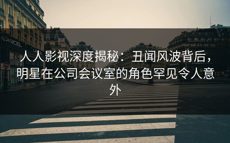 人人影视深度揭秘：丑闻风波背后，明星在公司会议室的角色罕见令人意外