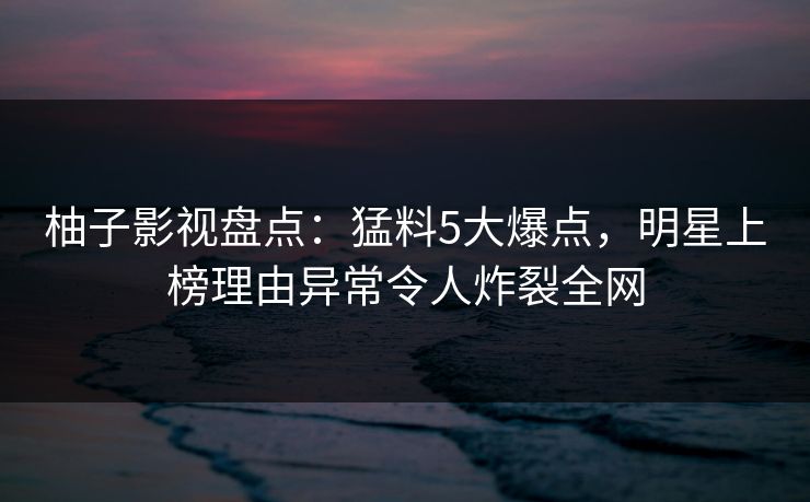 柚子影视盘点：猛料5大爆点，明星上榜理由异常令人炸裂全网