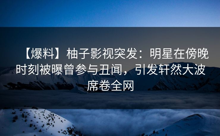 【爆料】柚子影视突发：明星在傍晚时刻被曝曾参与丑闻，引发轩然大波席卷全网