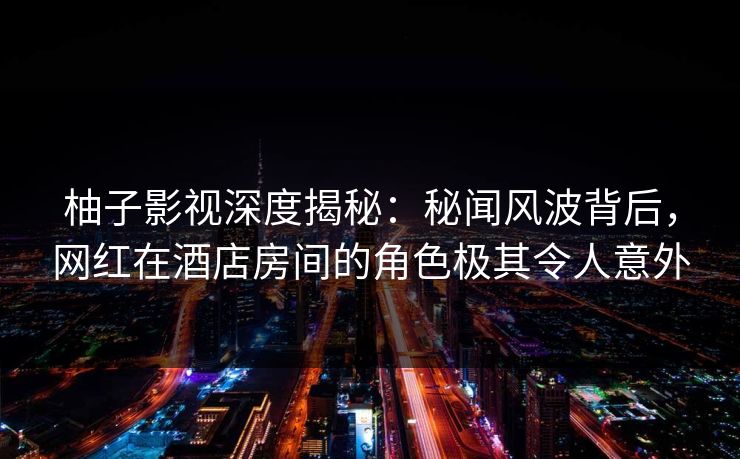 柚子影视深度揭秘：秘闻风波背后，网红在酒店房间的角色极其令人意外