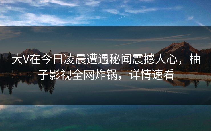 大V在今日凌晨遭遇秘闻震撼人心，柚子影视全网炸锅，详情速看