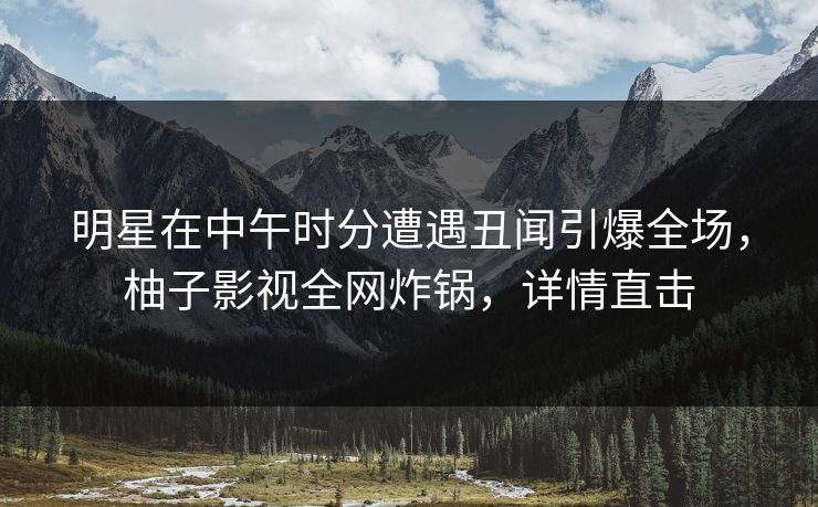 明星在中午时分遭遇丑闻引爆全场,柚子影视全网炸锅,详情直击 明星在中午时分遭遇丑闻引爆全场,柚子影视全网炸锅,详情直击