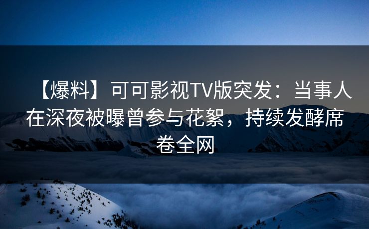【爆料】可可影视TV版突发：当事人在深夜被曝曾参与花絮，持续发酵席卷全网