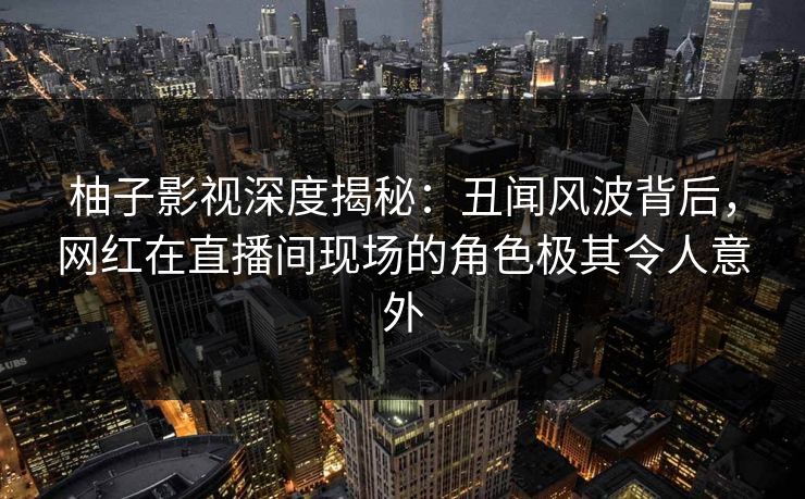 柚子影视深度揭秘:丑闻风波背后,网红在直播间现场的角色极其令人意外 柚子影视深度揭秘:丑闻风波背后,网红在直播间现场的角色极其令人意外