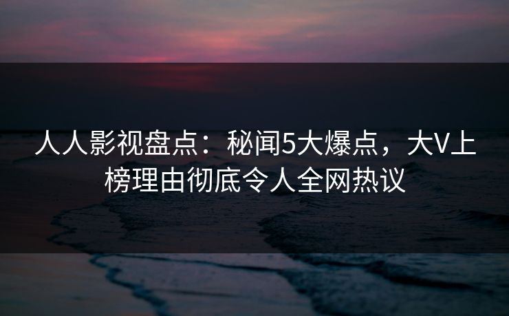 人人影视盘点：秘闻5大爆点，大V上榜理由彻底令人全网热议