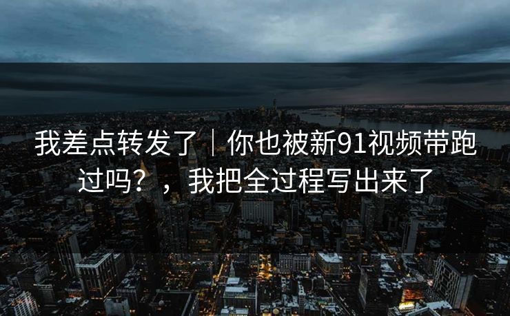 我差点转发了｜你也被新91视频带跑过吗？，我把全过程写出来了