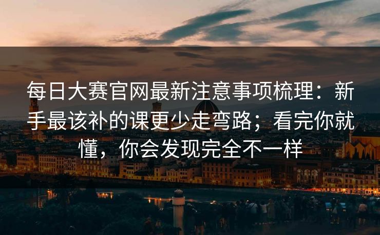 每日大赛官网最新注意事项梳理：新手最该补的课更少走弯路；看完你就懂，你会发现完全不一样