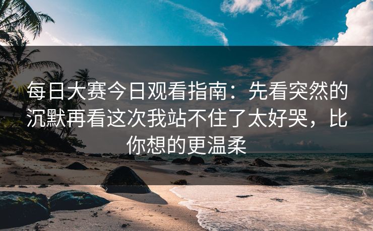 每日大赛今日观看指南：先看突然的沉默再看这次我站不住了太好哭，比你想的更温柔