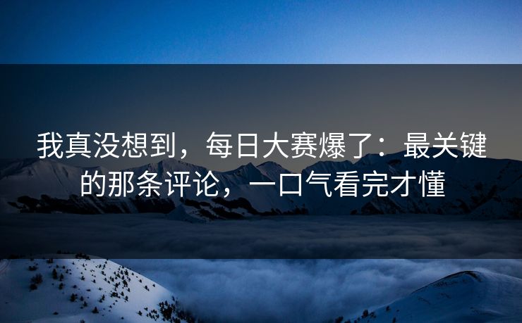 我真没想到,每日大赛爆了:最关键的那条评论,一口气看完才懂 我真没想到,每日大赛爆了:最关键的那条评论,一口气看完才懂