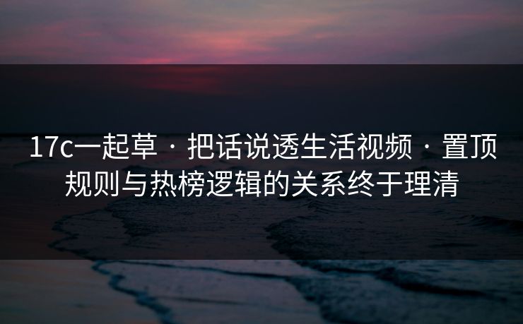17c一起草 · 把话说透生活视频 · 置顶规则与热榜逻辑的关系终于理清