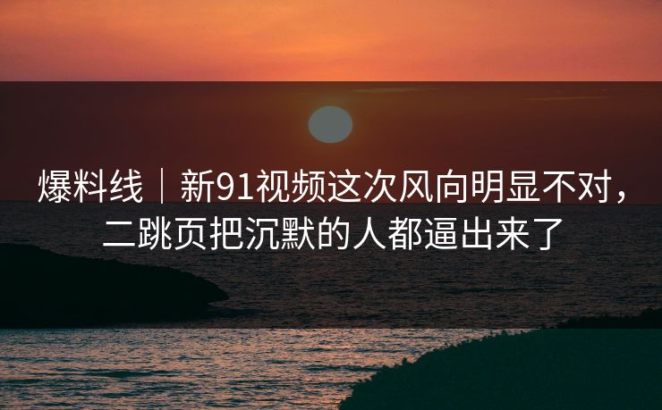 爆料线｜新91视频这次风向明显不对，二跳页把沉默的人都逼出来了