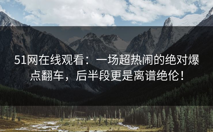 51网在线观看：一场超热闹的绝对爆点翻车，后半段更是离谱绝伦！
