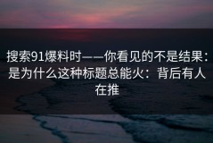 搜索91爆料时——你看见的不是结果：是为什么这种标题总能火：背后有人在推