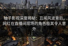 柚子影视深度揭秘：丑闻风波背后，网红在直播间现场的角色极其令人意外