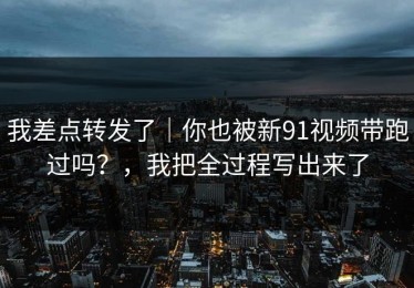我差点转发了｜你也被新91视频带跑过吗？，我把全过程写出来了
