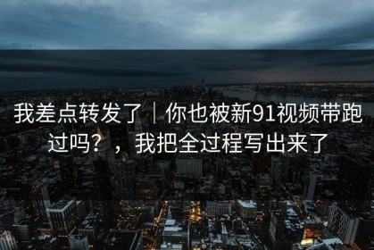 我差点转发了｜你也被新91视频带跑过吗？，我把全过程写出来了