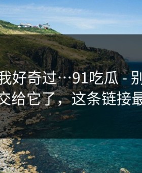 我承认我好奇过…91吃瓜 - 别再把好奇心交给它了，这条链接最危险