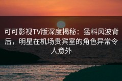 可可影视TV版深度揭秘：猛料风波背后，明星在机场贵宾室的角色异常令人意外