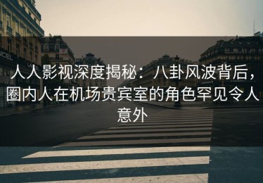 人人影视深度揭秘：八卦风波背后，圈内人在机场贵宾室的角色罕见令人意外
