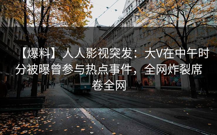 【爆料】人人影视突发：大V在中午时分被曝曾参与热点事件，全网炸裂席卷全网
