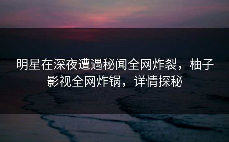 明星在深夜遭遇秘闻全网炸裂，柚子影视全网炸锅，详情探秘
