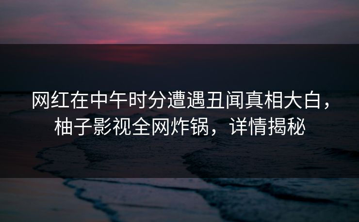 网红在中午时分遭遇丑闻真相大白，柚子影视全网炸锅，详情揭秘