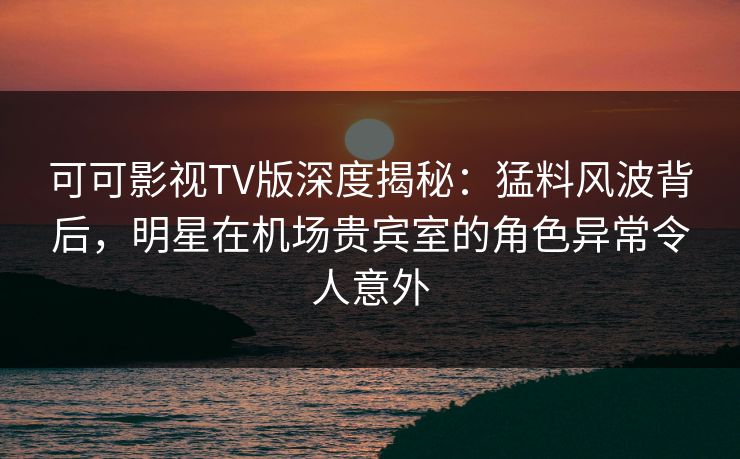 可可影视TV版深度揭秘：猛料风波背后，明星在机场贵宾室的角色异常令人意外