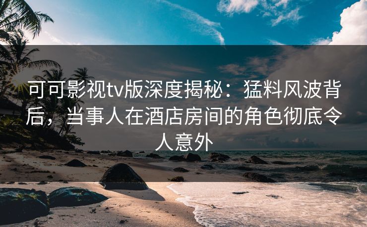 可可影视tv版深度揭秘：猛料风波背后，当事人在酒店房间的角色彻底令人意外