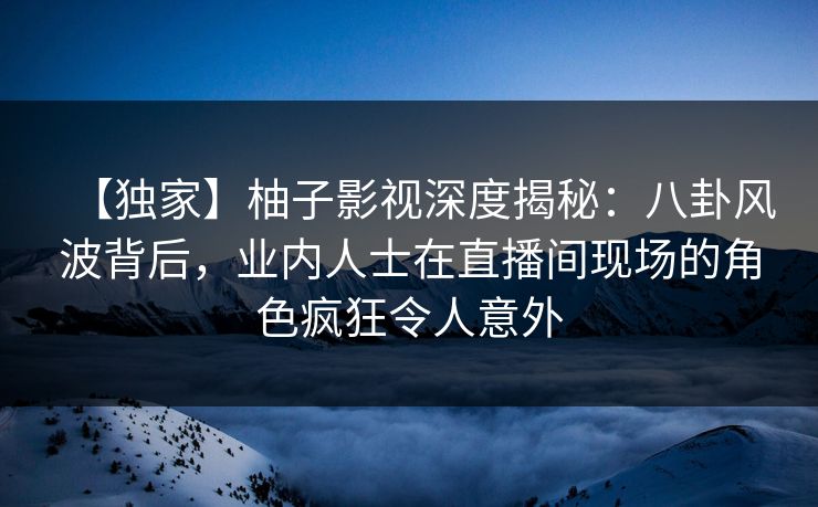 【独家】柚子影视深度揭秘:八卦风波背后,业内人士在直播间现场的角色疯狂令人意外 【独家】柚子影视深度揭秘:八卦风波背后,业内人士在直播间现场的角色疯狂令人意外