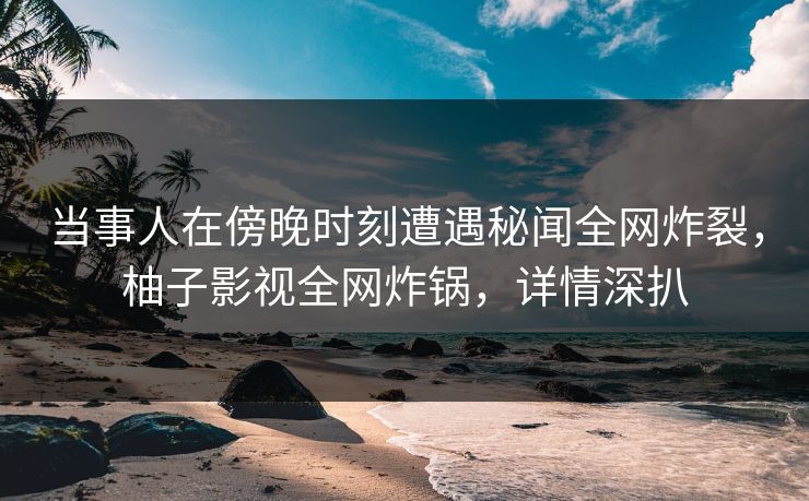 当事人在傍晚时刻遭遇秘闻全网炸裂,柚子影视全网炸锅,详情深扒 当事人在傍晚时刻遭遇秘闻全网炸裂,柚子影视全网炸锅,详情深扒