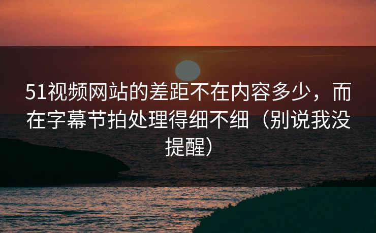 51视频网站的差距不在内容多少,而在字幕节拍处理得细不细(别说我没提醒) 51视频网站的差距不在内容多少,而在字幕节拍处理得细不细(别说我没提醒)